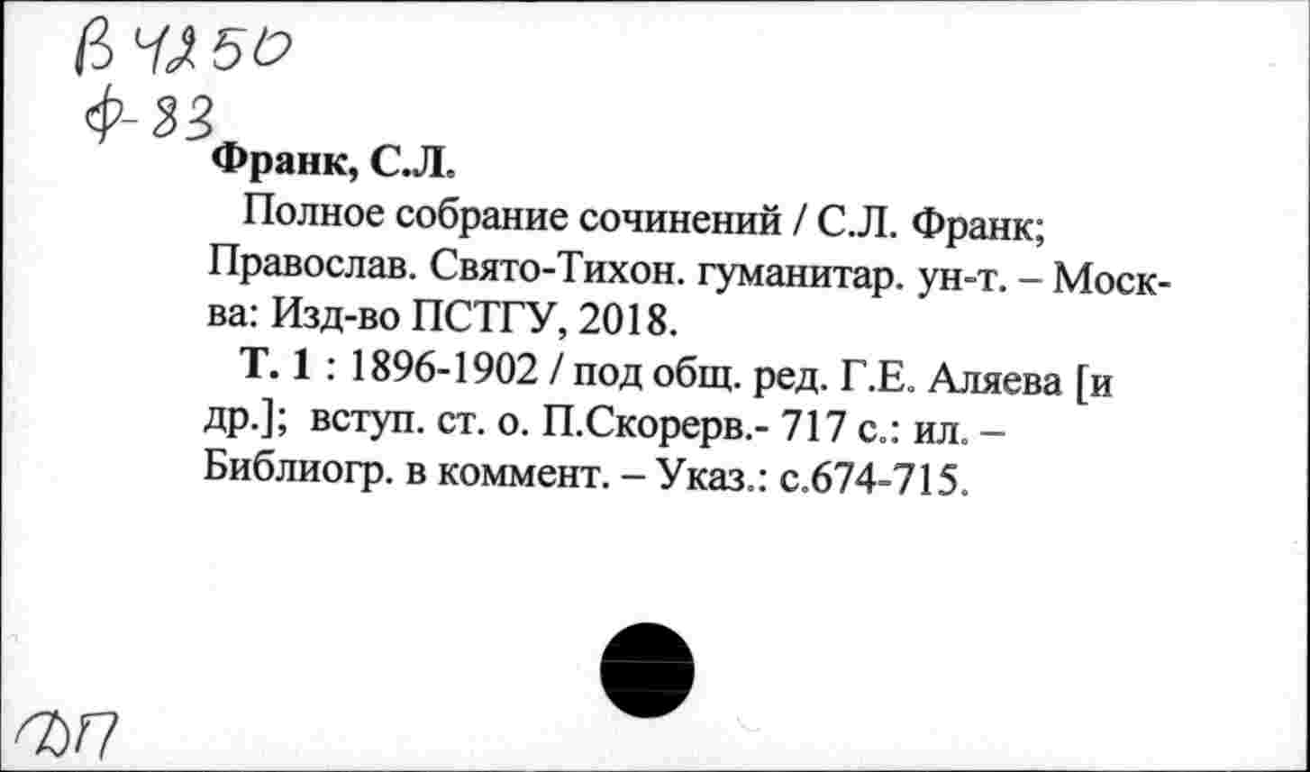 ﻿ф-33
Франк, СЛ.
Полное собрание сочинений / С.Л. Франк;
Православ. Свято-Тихон. гуманитар, ун-т. - Москва: Изд-во ПСТГУ, 2018.
Т. 1 : 1896-1902 / под общ. ред. Г.Е. Аляева [и др.]; вступ. ст. о. П.Скорерв.- 717 с.: ил. -Библиогр. в коммент. - Указ.: с.674-715.